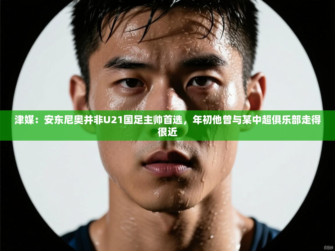 津媒：安东尼奥并非U21国足主帅首选，年初他曾与某中超俱乐部走得很近  第1张