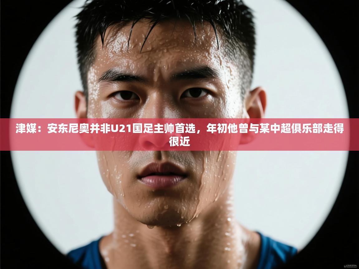 津媒：安东尼奥并非U21国足主帅首选，年初他曾与某中超俱乐部走得很近  第2张