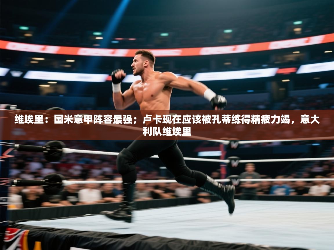 维埃里：国米意甲阵容最强；卢卡现在应该被孔蒂练得精疲力竭，意大利队维埃里  第1张