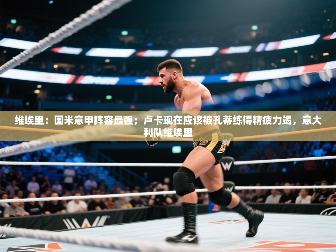 维埃里：国米意甲阵容最强；卢卡现在应该被孔蒂练得精疲力竭，意大利队维埃里  第2张